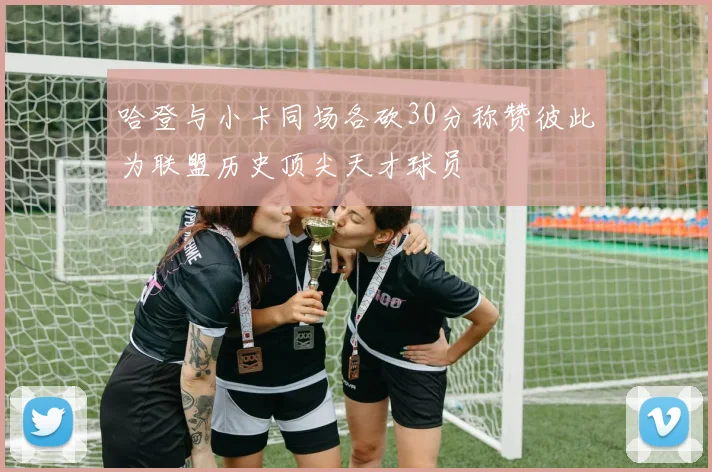 哈登与小卡同场各砍30分称赞彼此为联盟历史顶尖天才球员
