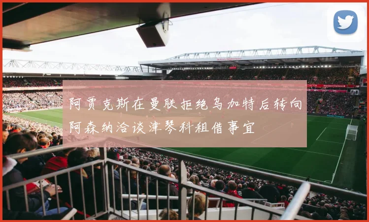 阿贾克斯在曼联拒绝乌加特后转向阿森纳洽谈津琴科租借事宜