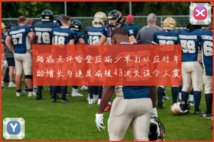 路威点评哈登应减少单打以应对年龄增长与速度减缓43次失误令人震惊