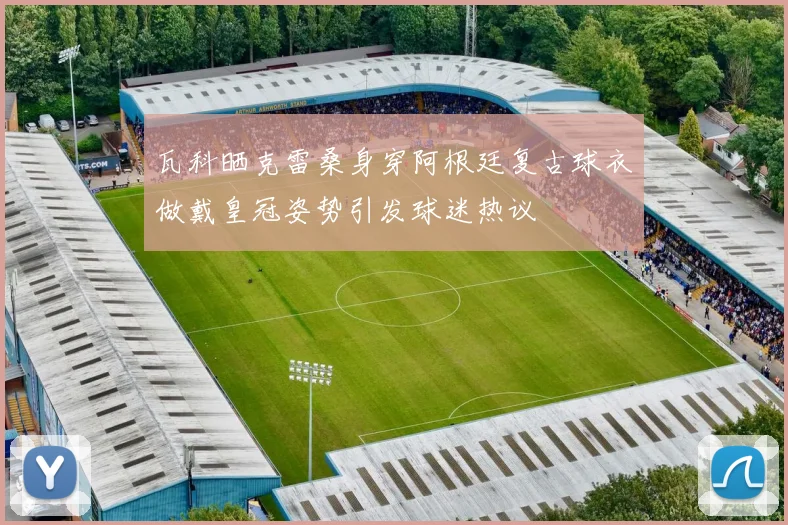 瓦科晒克雷桑身穿阿根廷复古球衣做戴皇冠姿势引发球迷热议
