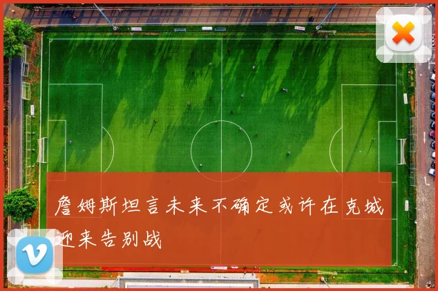 詹姆斯坦言未来不确定或许在克城迎来告别战
