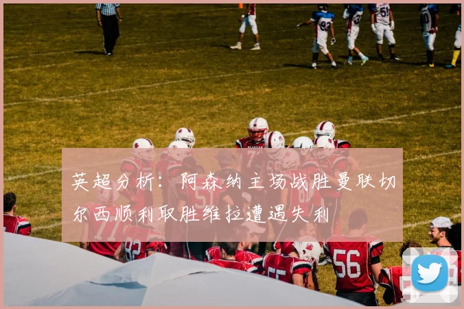 英超分析：阿森纳主场战胜曼联切尔西顺利取胜维拉遭遇失利