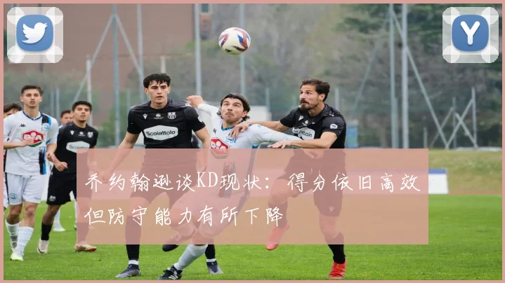 乔约翰逊谈KD现状：得分依旧高效但防守能力有所下降