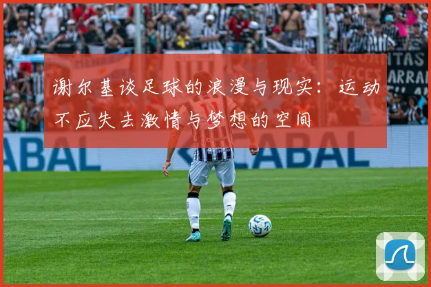 谢尔基谈足球的浪漫与现实：运动不应失去激情与梦想的空间