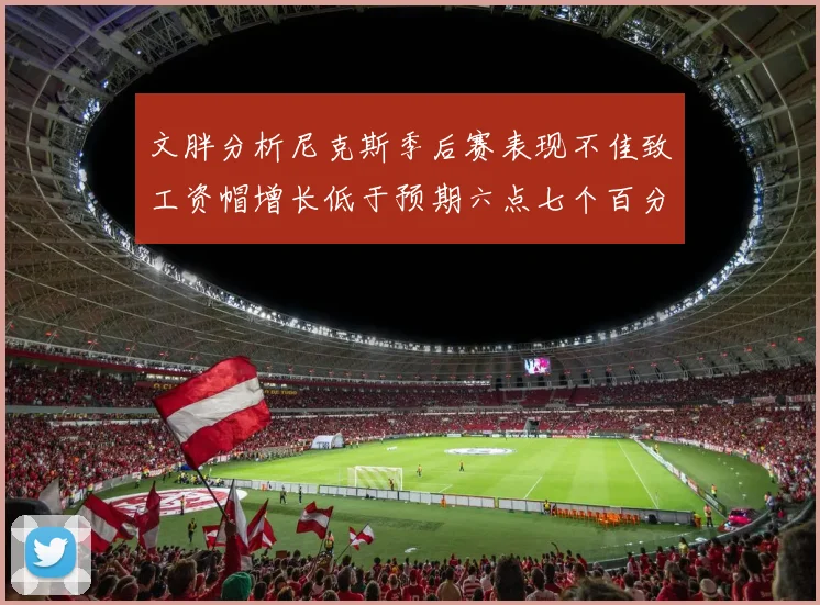 文胖分析尼克斯季后赛表现不佳致工资帽增长低于预期六点七个百分点