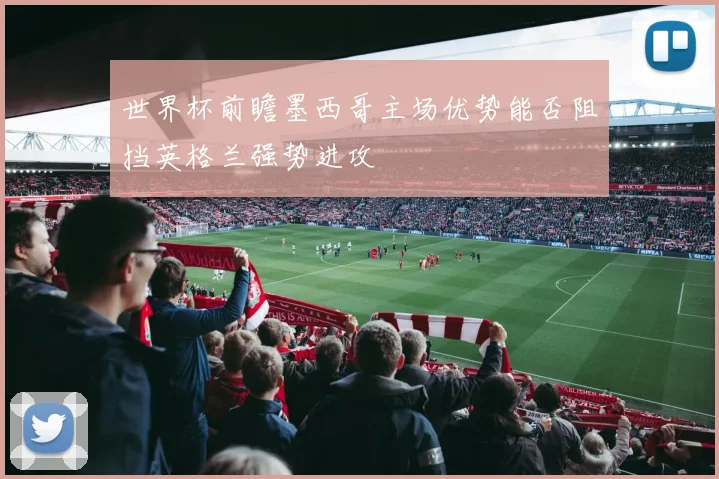 世界杯前瞻墨西哥主场优势能否阻挡英格兰强势进攻
