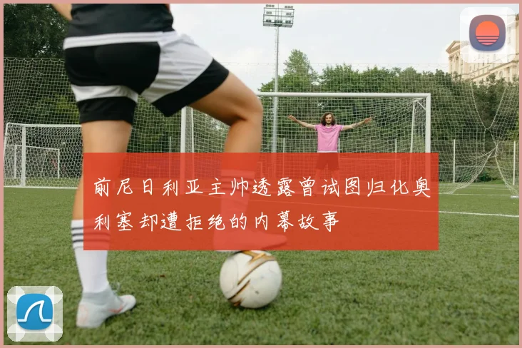 前尼日利亚主帅透露曾试图归化奥利塞却遭拒绝的内幕故事