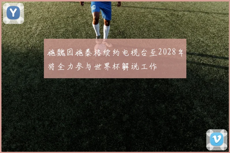 施魏因施泰格续约电视台至2028年将全力参与世界杯解说工作