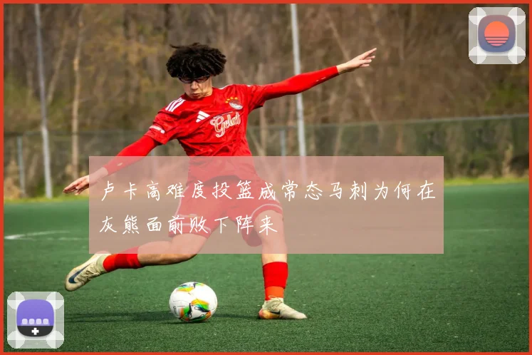 卢卡高难度投篮成常态马刺为何在灰熊面前败下阵来
