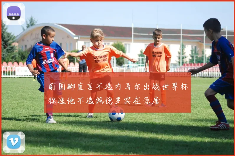 前国脚直言不选内马尔出战世界杯称选他不选佩德罗实在荒唐