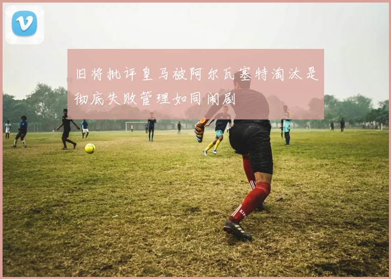 旧将批评皇马被阿尔瓦塞特淘汰是彻底失败管理如同闹剧