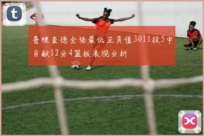 普理查德全场最低正负值3011投5中贡献12分4篮板表现分析
