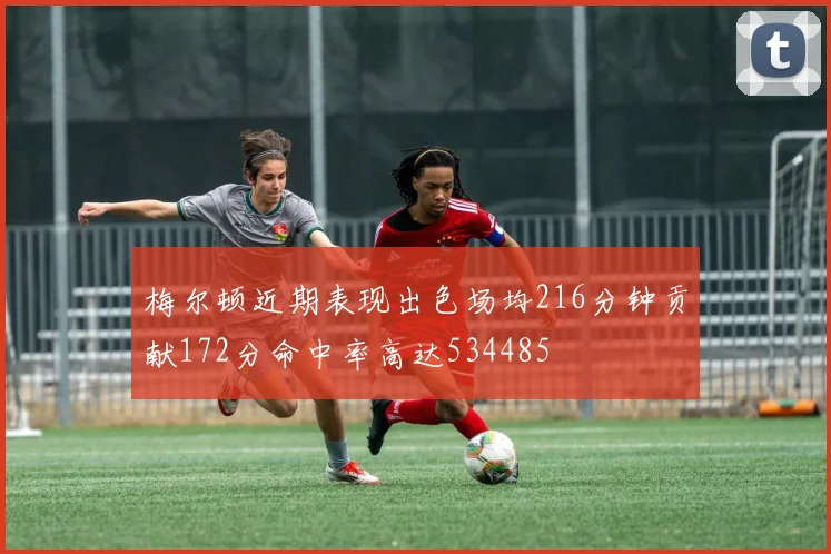 梅尔顿近期表现出色场均216分钟贡献172分命中率高达534485